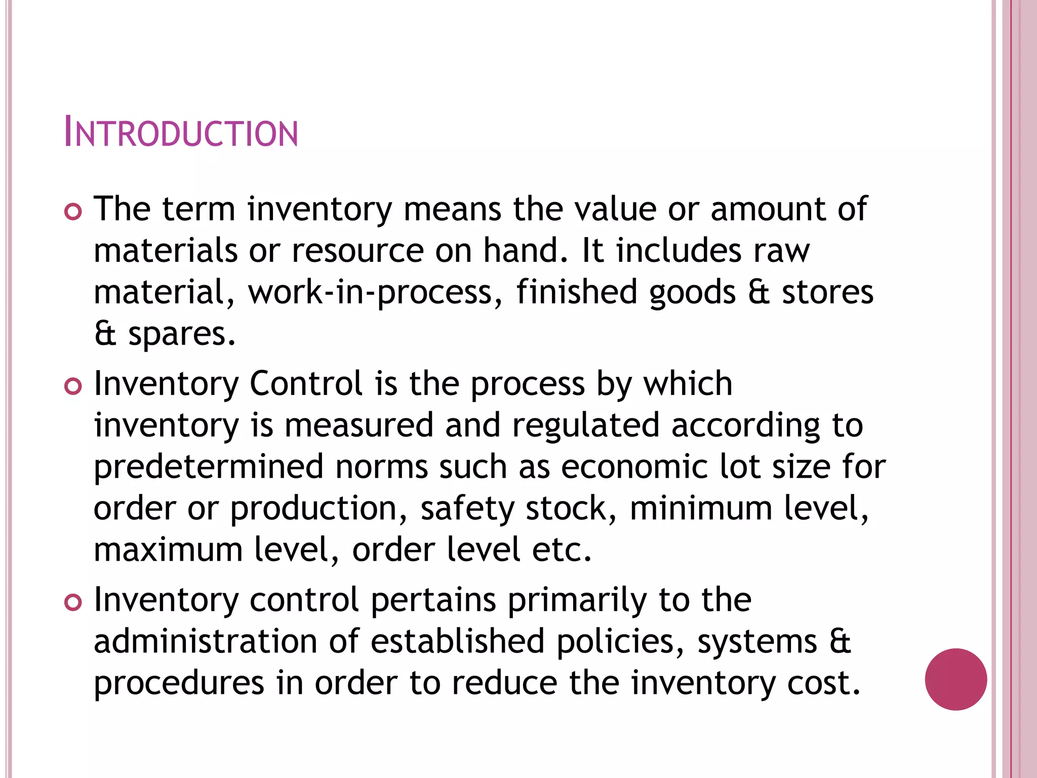 IntroductionThe term inventory means the value or amount of materials or resource on hand. It includes raw material, work-in-process, finished goods & stores & spares. Inventory Control is the process by which inventory is measured and regulated according to predetermined norms such as economic lot size for order or production, safety stock, minimum level, maximum level, order level etc. Inventory control pertains primarily to the administration of established policies, systems & procedures in order to reduce the inventory cost.
