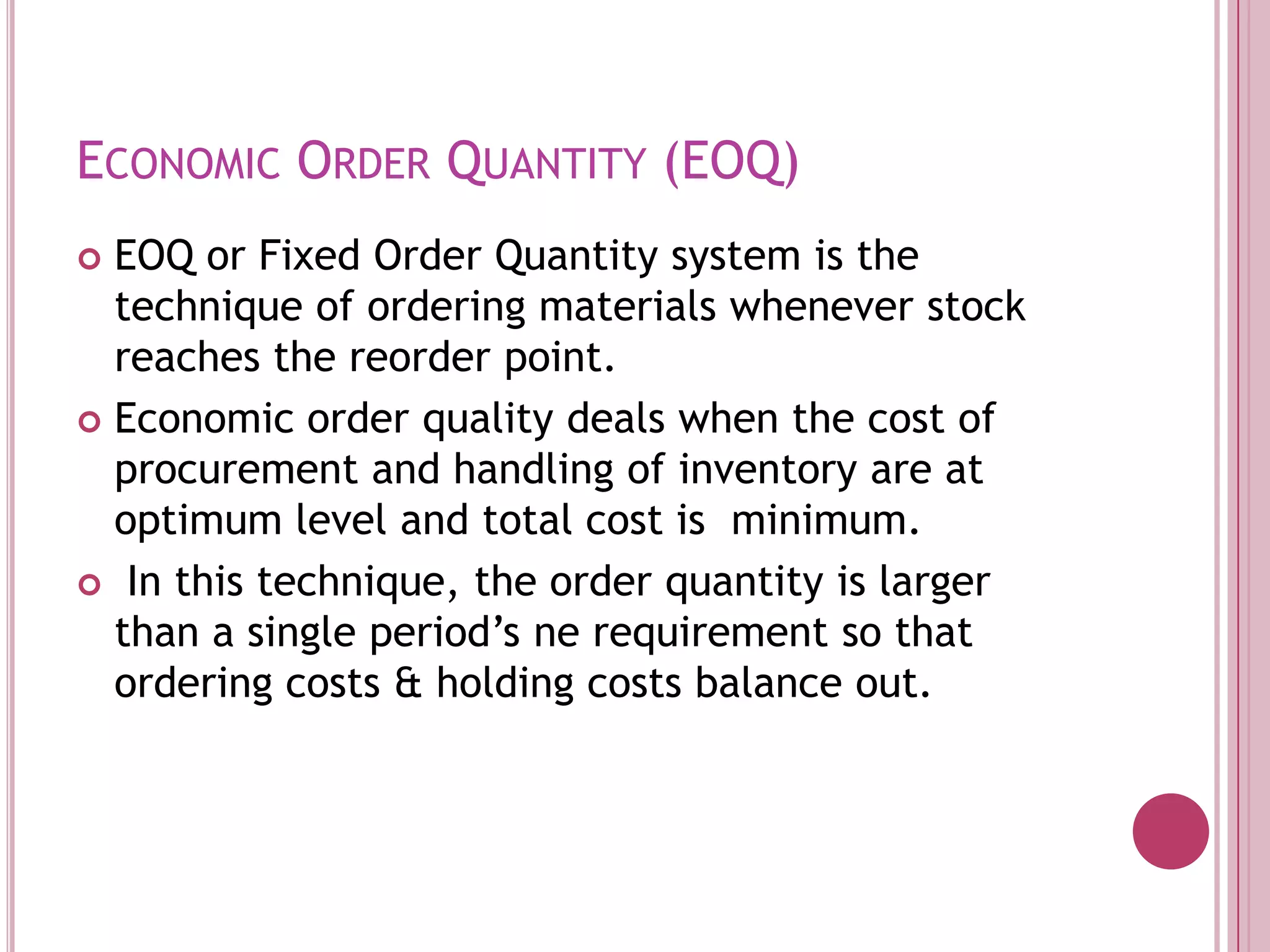 Economic Order Quantity (EOQ)EOQ or Fixed Order Quantity system is the technique of ordering materials whenever stock reaches the reorder point.Economic order quality deals when the cost of procurement and handling of inventory are at optimum level and total cost is  minimum.In this technique, the order quantity is larger than a single period’s ne requirement so that ordering costs & holding costs balance out.
