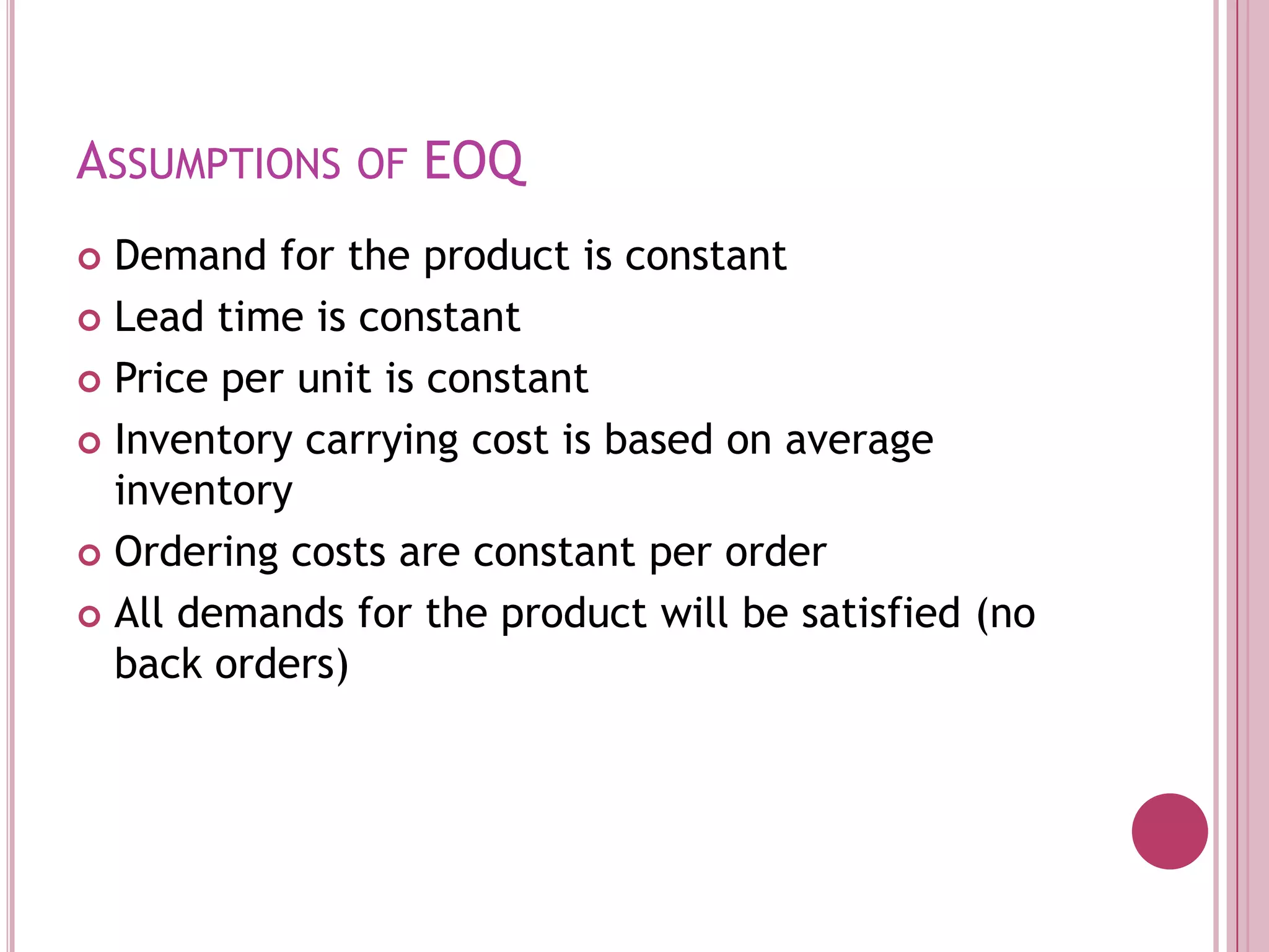 Assumptions of EOQDemand for the product is constantLead time is constantPrice per unit is constantInventory carrying cost is based on average inventoryOrdering costs are constant per orderAll demands for the product will be satisfied (no back orders)