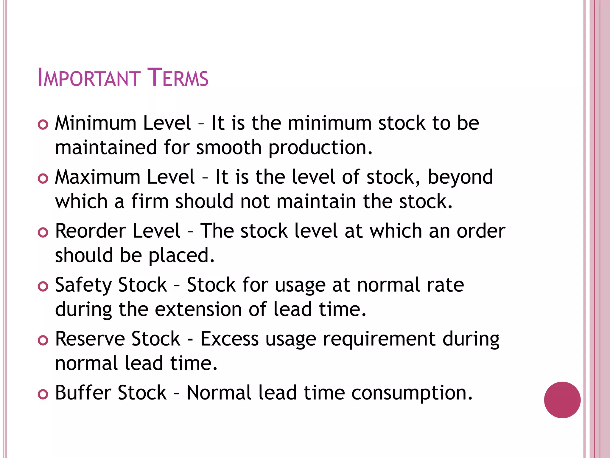 Important TermsMinimum Level – It is the minimum stock to be maintained for smooth production.Maximum Level – It is the level of stock, beyond which a firm should not maintain the stock.Reorder Level – The stock level at which an order should be placed.Safety Stock – Stock for usage at normal rate during the extension of lead time.Reserve Stock - Excess usage requirement during normal lead time.Buffer Stock – Normal lead time consumption.