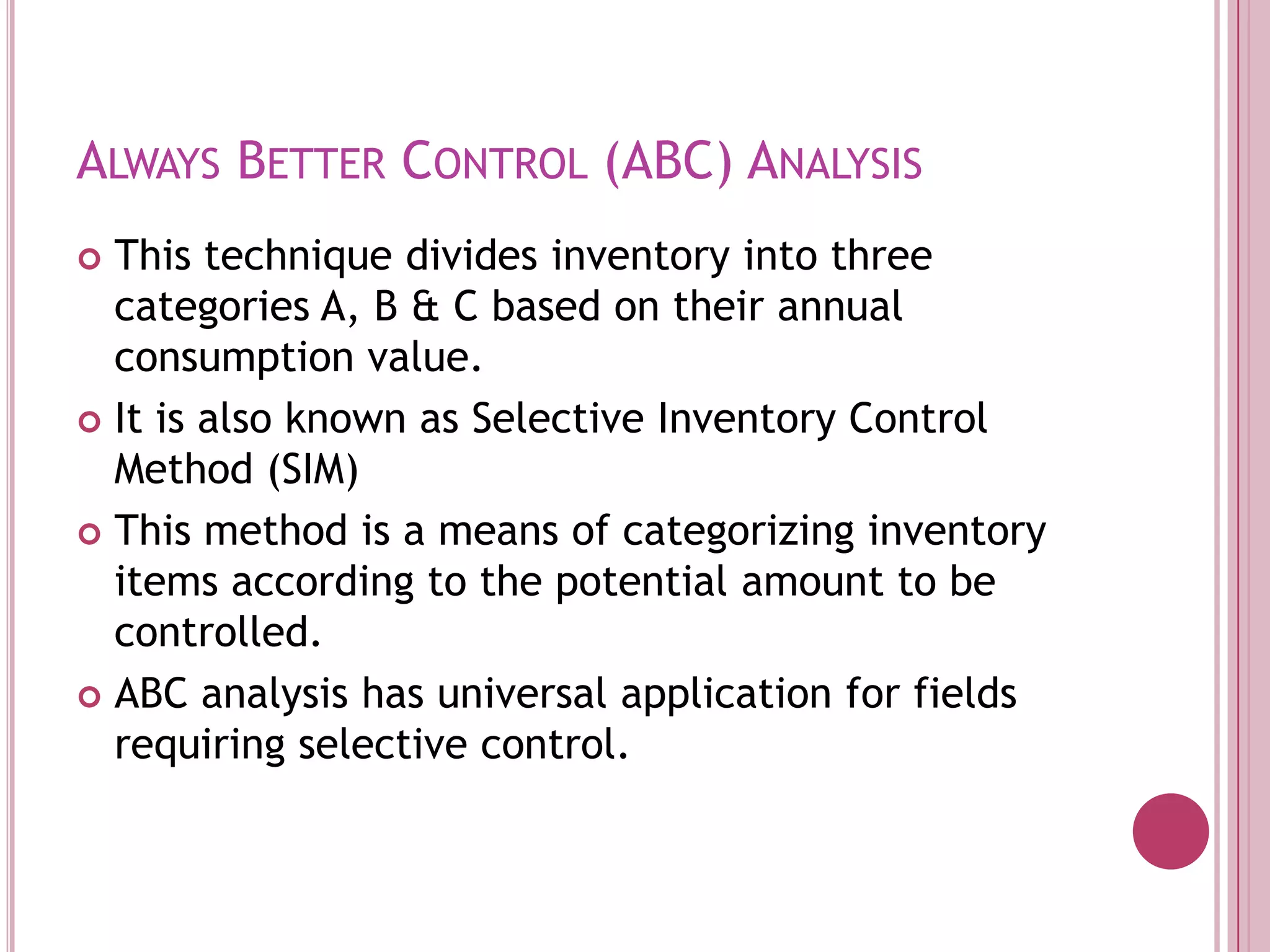 Always Better Control (ABC) AnalysisThis technique divides inventory into three categories A, B & C based on their annual consumption value.It is also known as Selective Inventory Control Method (SIM)This method is a means of categorizing inventory items according to the potential amount to be controlled.ABC analysis has universal application for fields requiring selective control.
