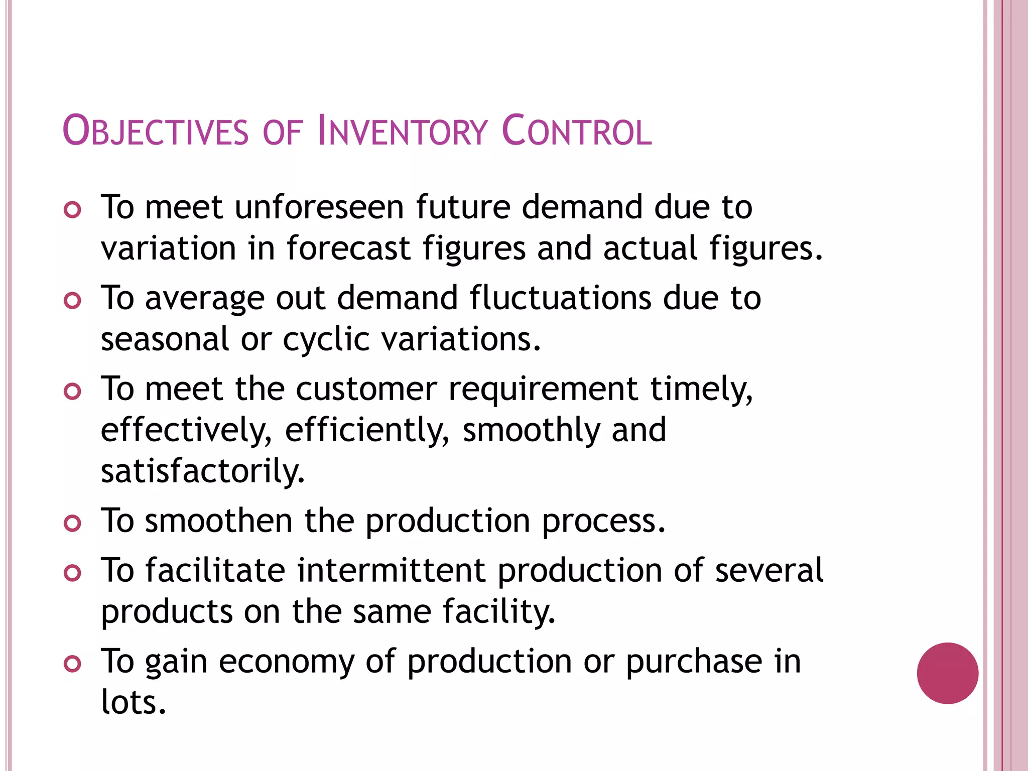 Objectives of Inventory Control To meet unforeseen future demand due to variation in forecast figures and actual figures.To average out demand fluctuations due to seasonal or cyclic variations.To meet the customer requirement timely, effectively, efficiently, smoothly and satisfactorily.To smoothen the production process.To facilitate intermittent production of several products on the same facility.To gain economy of production or purchase in lots.