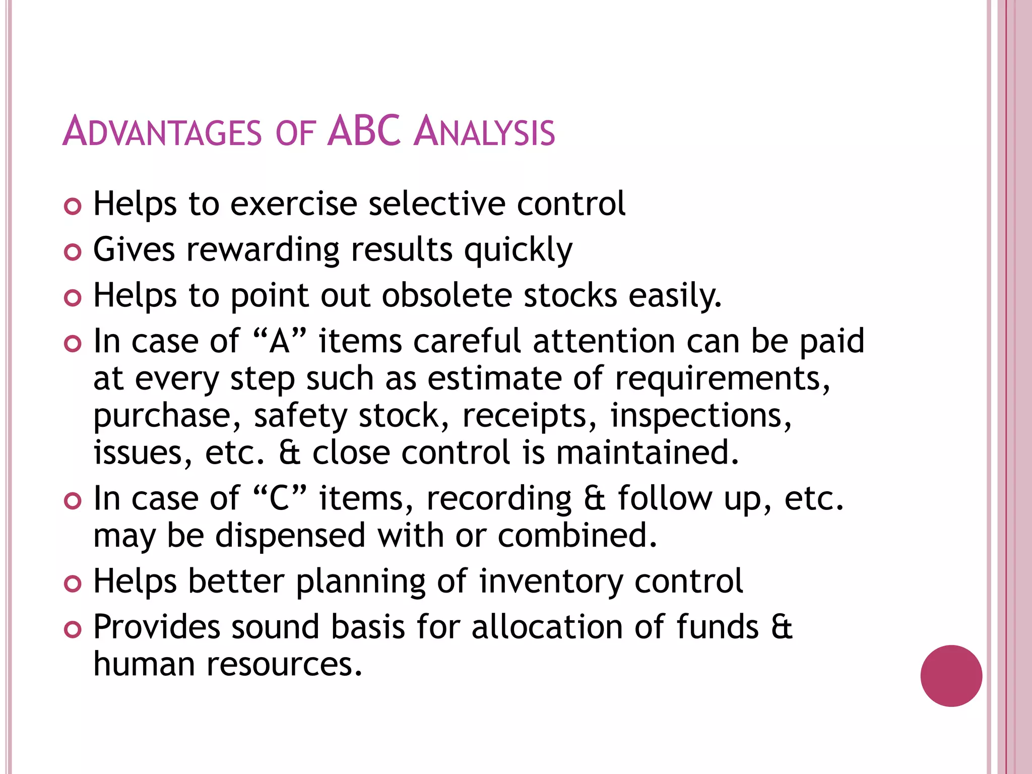 Advantages of ABC AnalysisHelps to exercise selective controlGives rewarding results quicklyHelps to point out obsolete stocks easily.In case of “A” items careful attention can be paid at every step such as estimate of requirements, purchase, safety stock, receipts, inspections, issues, etc. & close control is maintained.In case of “C” items, recording & follow up, etc. may be dispensed with or combined. Helps better planning of inventory controlProvides sound basis for allocation of funds & human resources.