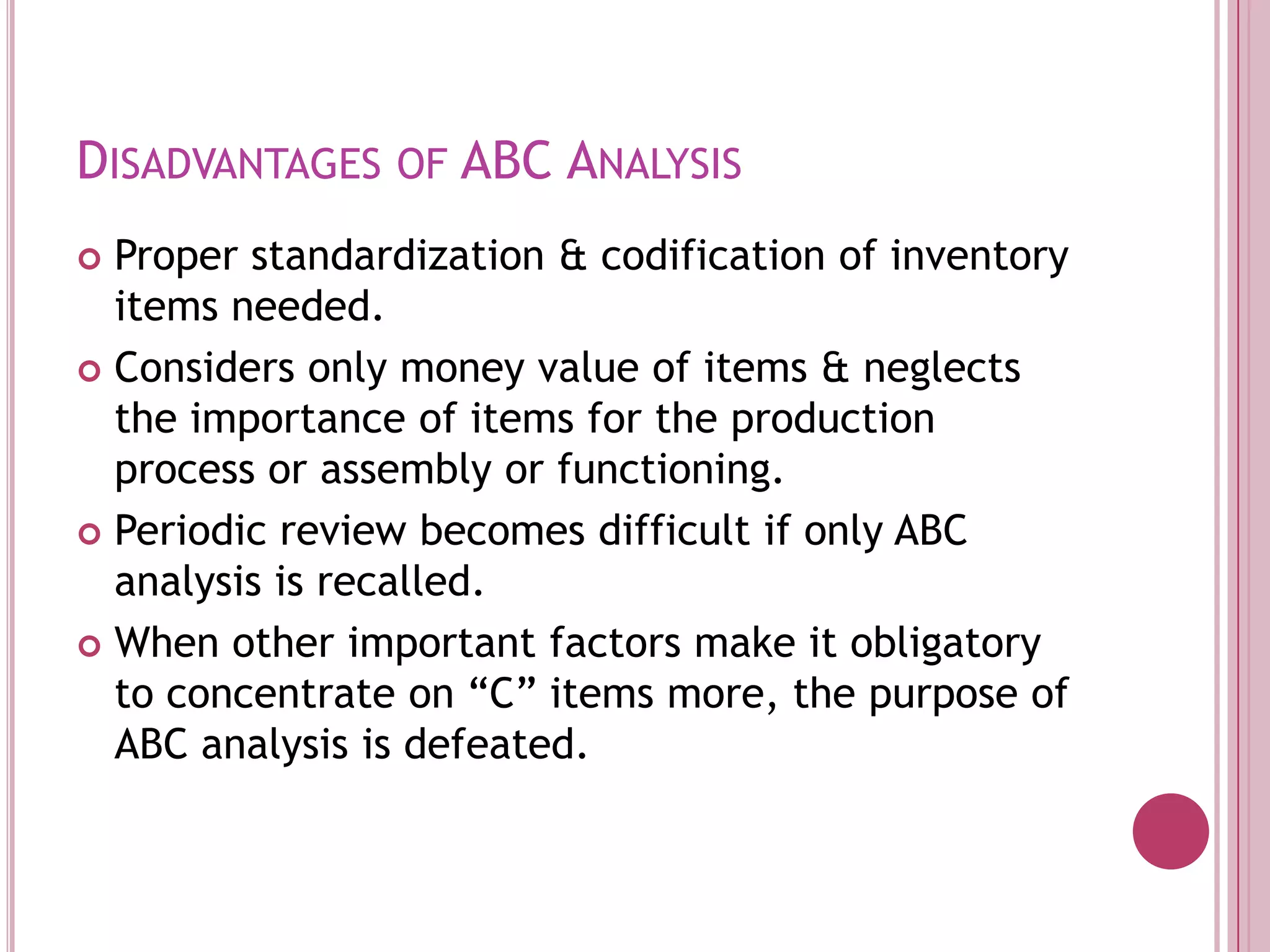 Disadvantages of ABC AnalysisProper standardization & codification of inventory items needed.Considers only money value of items & neglects the importance of items for the production process or assembly or functioning.Periodic review becomes difficult if only ABC analysis is recalled. When other important factors make it obligatory to concentrate on “C” items more, the purpose of ABC analysis is defeated.
