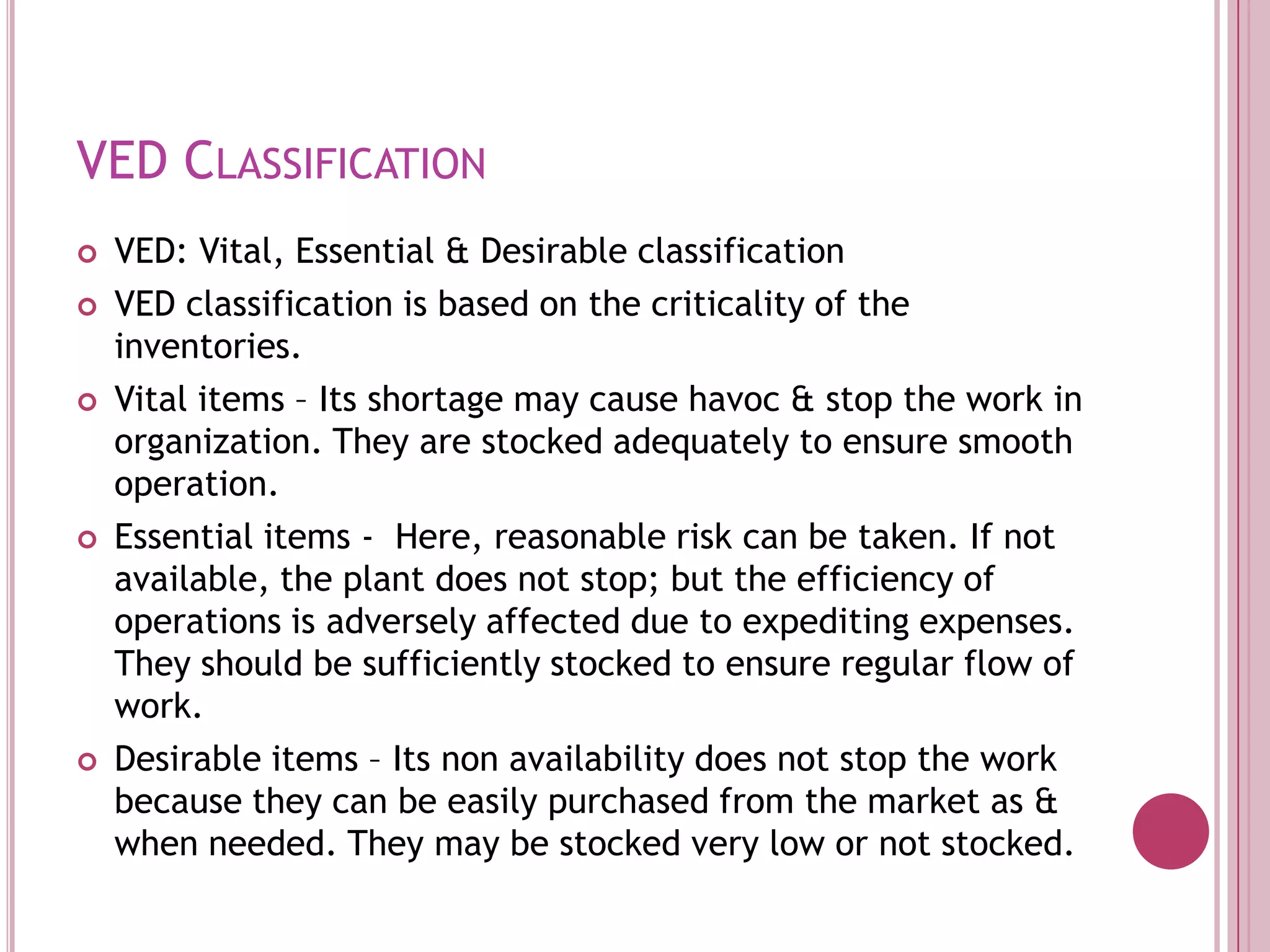 VED ClassificationVED: Vital, Essential & Desirable classificationVED classification is based on the criticality of the inventories.Vital items – Its shortage may cause havoc & stop the work in organization. They are stocked adequately to ensure smooth operation.Essential items -  Here, reasonable risk can be taken. If not available, the plant does not stop; but the efficiency of operations is adversely affected due to expediting expenses. They should be sufficiently stocked to ensure regular flow of work.Desirable items – Its non availability does not stop the work because they can be easily purchased from the market as & when needed. They may be stocked very low or not stocked.