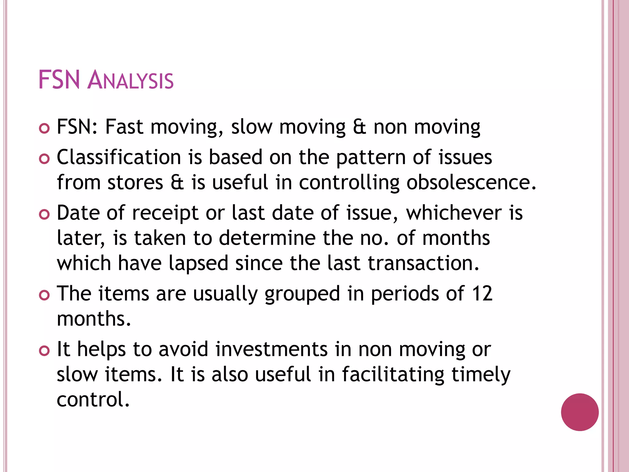 FSN AnalysisFSN: Fast moving, slow moving & non movingClassification is based on the pattern of issues from stores & is useful in controlling obsolescence.Date of receipt or last date of issue, whichever is later, is taken to determine the no. of months which have lapsed since the last transaction.The items are usually grouped in periods of 12 months.It helps to avoid investments in non moving or slow items. It is also useful in facilitating timely control.