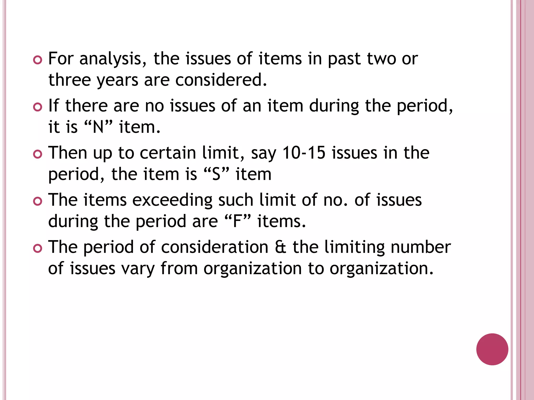 For analysis, the issues of items in past two or three years are considered. If there are no issues of an item during the period, it is “N” item. Then up to certain limit, say 10-15 issues in the period, the item is “S” itemThe items exceeding such limit of no. of issues during the period are “F” items. The period of consideration & the limiting number of issues vary from organization to organization. 