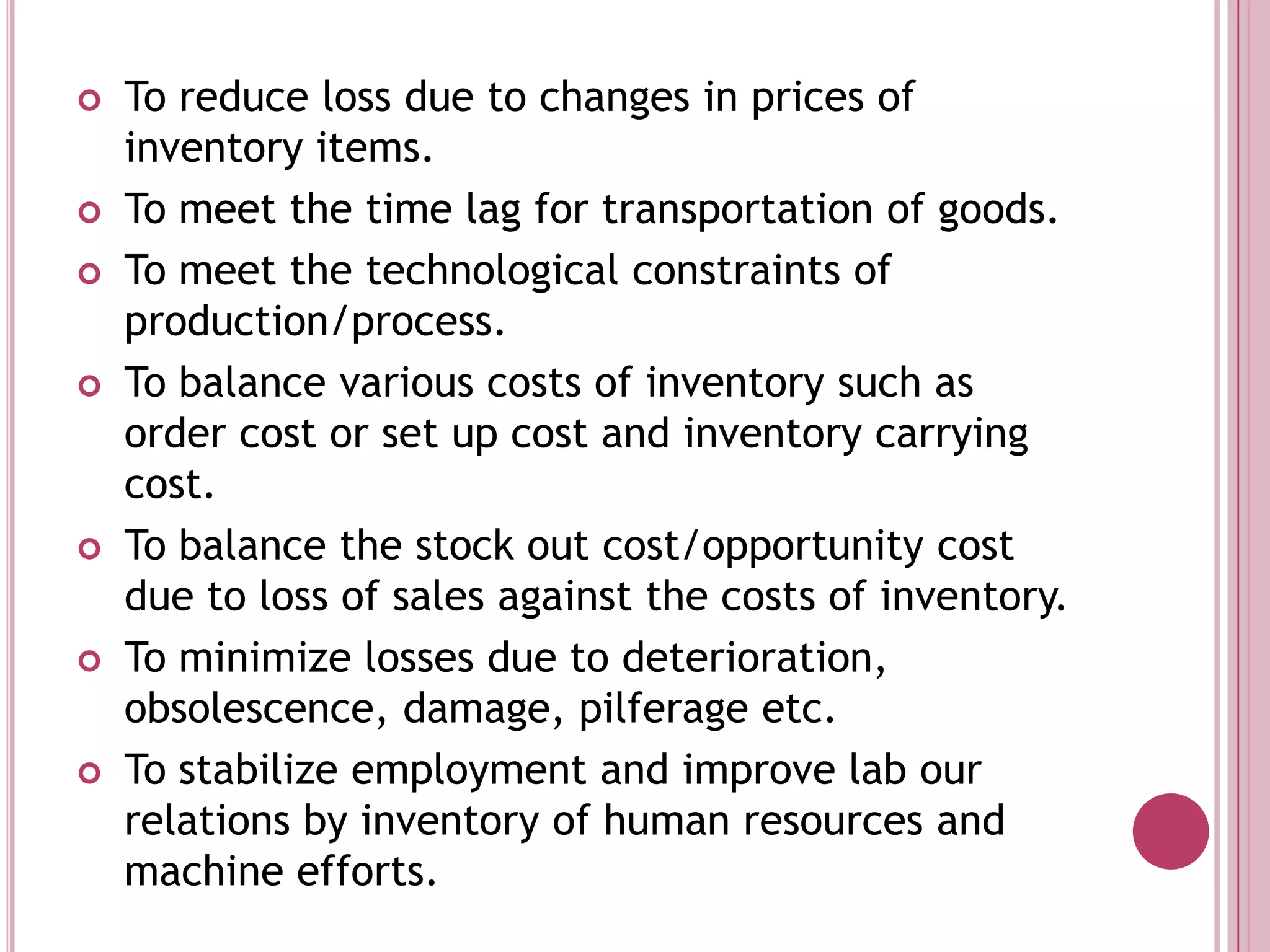 To reduce loss due to changes in prices of inventory items.To meet the time lag for transportation of goods.To meet the technological constraints of production/process.To balance various costs of inventory such as order cost or set up cost and inventory carrying cost.To balance the stock out cost/opportunity cost due to loss of sales against the costs of inventory.To minimize losses due to deterioration, obsolescence, damage, pilferage etc. To stabilize employment and improve lab our relations by inventory of human resources and machine efforts.