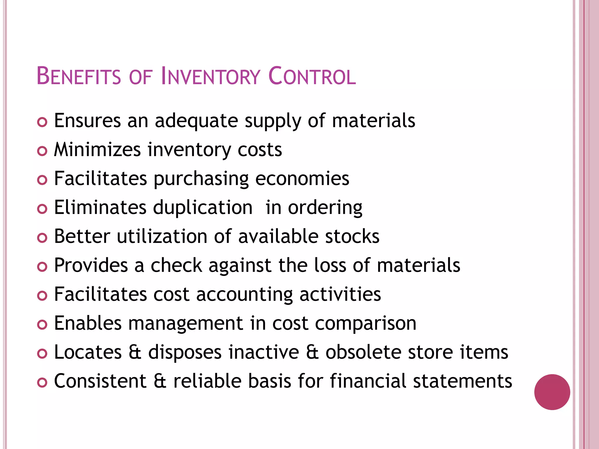 Benefits of Inventory Control Ensures an adequate supply of materialsMinimizes inventory costsFacilitates purchasing economiesEliminates duplication  in orderingBetter utilization of available stocksProvides a check against the loss of materialsFacilitates cost accounting activitiesEnables management in cost comparisonLocates & disposes inactive & obsolete store itemsConsistent & reliable basis for financial statements