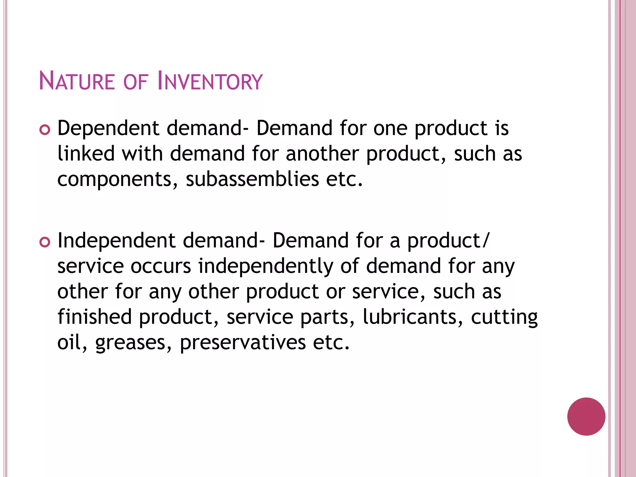 Nature of InventoryDependent demand- Demand for one product is linked with demand for another product, such as components, subassemblies etc.Independent demand- Demand for a product/ service occurs independently of demand for any other for any other product or service, such as finished product, service parts, lubricants, cutting oil, greases, preservatives etc.