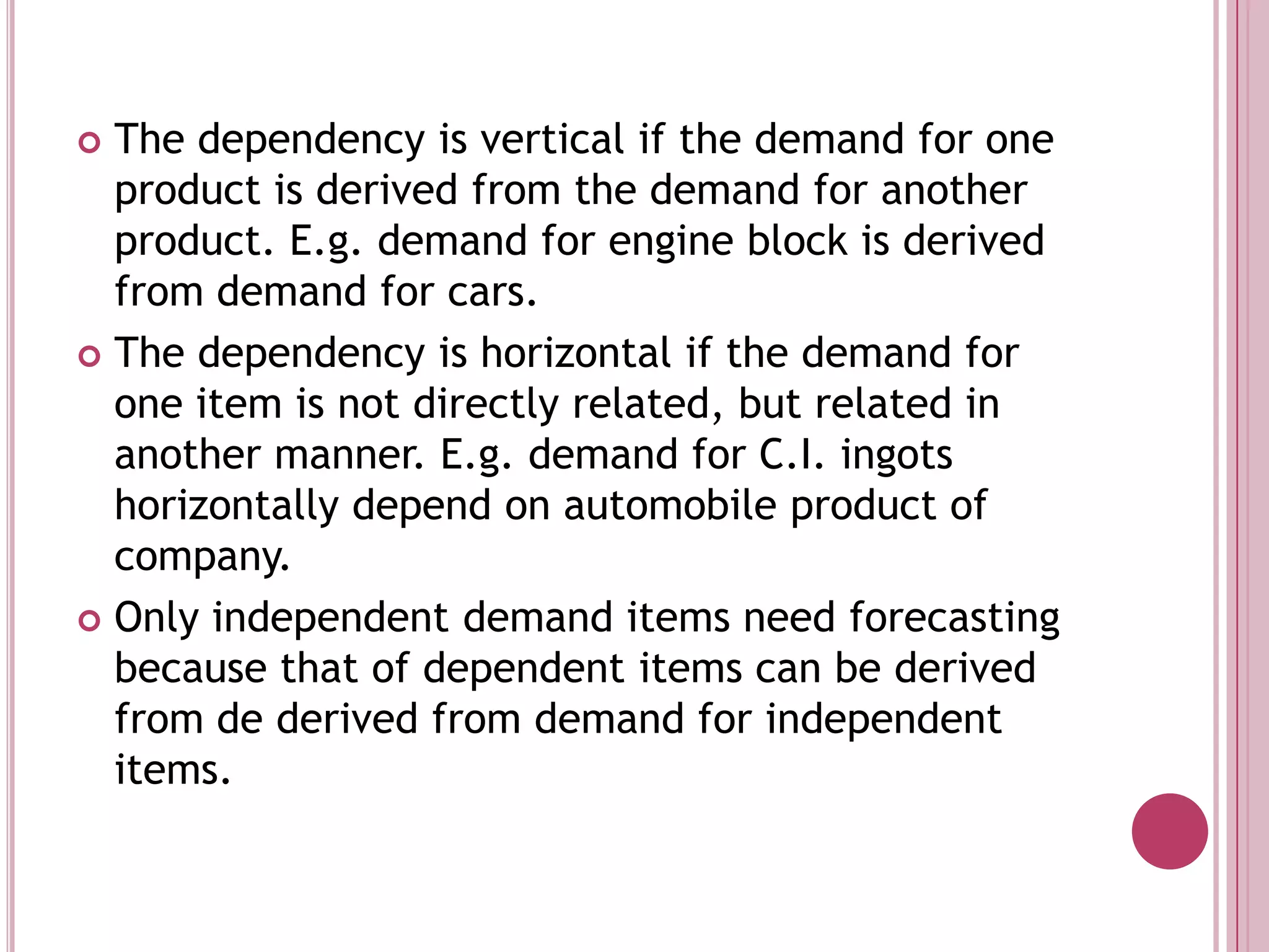 The dependency is vertical if the demand for one product is derived from the demand for another product. E.g. demand for engine block is derived from demand for cars.The dependency is horizontal if the demand for one item is not directly related, but related in another manner. E.g. demand for C.I. ingots horizontally depend on automobile product of company.Only independent demand items need forecasting because that of dependent items can be derived from de derived from demand for independent items.