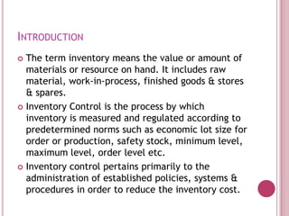 Introduction,[object Object],The term inventory means the value or amount of materials or resource on hand. It includes raw material, work-in-process, finished goods & stores & spares. ,[object Object],Inventory Control is the process by which inventory is measured and regulated according to predetermined norms such as economic lot size for order or production, safety stock, minimum level, maximum level, order level etc. ,[object Object],Inventory control pertains primarily to the administration of established policies, systems & procedures in order to reduce the inventory cost.,[object Object]