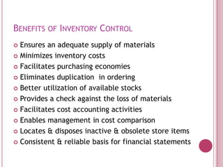 Benefits of Inventory Control ,[object Object],Ensures an adequate supply of materials,[object Object],Minimizes inventory costs,[object Object],Facilitates purchasing economies,[object Object],Eliminates duplication  in ordering,[object Object],Better utilization of available stocks,[object Object],Provides a check against the loss of materials,[object Object],Facilitates cost accounting activities,[object Object],Enables management in cost comparison,[object Object],Locates & disposes inactive & obsolete store items,[object Object],Consistent & reliable basis for financial statements,[object Object]