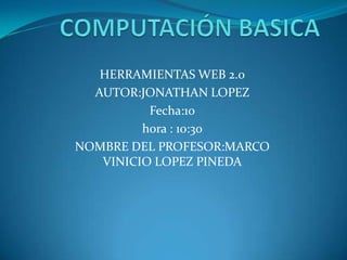 COMPUTACIÓN BASICA HERRAMIENTAS WEB 2.0 AUTOR:JONATHAN LOPEZ Fecha:10  hora : 10:30 NOMBRE DEL PROFESOR:MARCO VINICIO LOPEZ PINEDA 