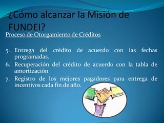 Proceso de Otorgamiento de CréditosIngreso a la Fundación en calidad de socio.Aportar el fondo común de acuerdo a lo establecido.Presentar la solicitud de crédito adjunto los respectivos documentos.Calificación del crédito por parte del administrador Ciudad de Loja.¿Cómo alcanzar la Misión de FUNDEI?