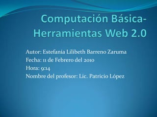 Computación Básica-Herramientas Web 2.0 Autor: Estefanía Lilibeth Barreno Zaruma  Fecha: 11 de Febrero del 2010 Hora: 9:14 Nombre del profesor: Lic. Patricio López 