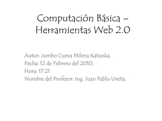 Computación Básica – Herramientas Web 2.0 Autor: Jumbo Cueva Milena Katiuska. Fecha: 12 de Febrero del 2010. Hora: 17:21 Nombre del Profesor: Ing. Juan Pablo Ureña. 