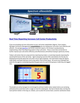 Spectrum eNewsletter
Real Time Reporting Increases Call Center Productivity                                        August 2009




Real Time Reporting Increases Call Center Productivity

If you are providing real time information to your call center stakeholders (Agents, Team Leaders,
Managers and Senior Management) congratulations you are making your call center more effective and
efficient. On average Spectrum Call Center customers report a 7% increase in productivity by
implementing a Real Time Reporting system in their call center. There is more that can be done to
further improve your call centers efficiency and effectiveness and without having to spend any money.

Today’s call centers that are using real time reporting have taken a crucial step towards improving the
overall performance of the call center. Agent and group real time KPI’s and statistics for the day are
displayed prominently about the call center and on agent desktops. This information helps the agents
make better and faster decisions and to stay within reach of their goals. Of course one challenge that
exists for the agents is remembering what the goals were for each of the groups or skills they are logged
into.




Thresholds are set by managers to remind agents and team leaders when stated metrics are not being
achieved and to assist them with a nudge to meet the stated goals. But lack of details does not help the
team perform better in the long run. Details, such as what the service level, customer satisfaction (CSat)
 