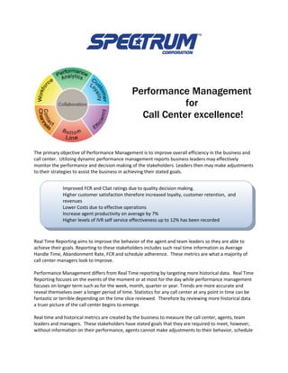 Performance Management
                                                           for
                                                 Call Center excellence!


The primary objective of Performance Management is to improve overall efficiency in the business and
call center. Utilizing dynamic performance management reports business leaders may effectively
monitor the performance and decision making of the stakeholders. Leaders then may make adjustments
to their strategies to assist the business in achieving their stated goals.


             Improved FCR and CSat ratings due to quality decision making.
             Higher customer satisfaction therefore increased loyalty, customer retention, and
             revenues
             Lower Costs due to effective operations
             Increase agent productivity on average by 7%
             Higher levels of IVR self service effectiveness up to 12% has been recorded
             Abandonment rate drop by as much as 8%

Real Time Reporting aims to improve the behavior of the agent and team leaders so they are able to
achieve their goals. Reporting to these stakeholders includes such real time information as Average
Handle Time, Abandonment Rate, FCR and schedule adherence. These metrics are what a majority of
call center managers look to improve.

Performance Management differs from Real Time reporting by targeting more historical data. Real Time
Reporting focuses on the events of the moment or at most for the day while performance management
focuses on longer term such as for the week, month, quarter or year. Trends are more accurate and
reveal themselves over a longer period of time. Statistics for any call center at any point in time can be
fantastic or terrible depending on the time slice reviewed. Therefore by reviewing more historical data
a truer picture of the call center begins to emerge.

Real time and historical metrics are created by the business to measure the call center, agents, team
leaders and managers. These stakeholders have stated goals that they are required to meet, however,
without information on their performance, agents cannot make adjustments to their behavior, schedule
 