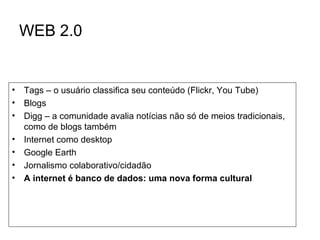 WEB 2.0 Tags – o usuário classifica seu conteúdo (Flickr, You Tube) Blogs Digg – a comunidade avalia notícias não só de meios tradicionais, como de blogs também Internet como desktop Google Earth Jornalismo colaborativo/cidadão A internet é banco de dados: uma nova forma cultural 