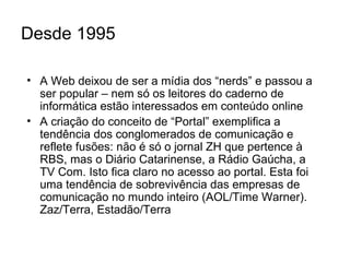 Desde 1995 A Web deixou de ser a mídia dos “nerds” e passou a ser popular – nem só os leitores do caderno de informática estão interessados em conteúdo online A criação do conceito de “Portal” exemplifica a tendência dos conglomerados de comunicação e reflete fusões: não é só o jornal ZH que pertence à RBS, mas o Diário Catarinense, a Rádio Gaúcha, a TV Com. Isto fica claro no acesso ao portal. Esta foi uma tendência de sobrevivência das empresas de comunicação no mundo inteiro (AOL/Time Warner). Zaz/Terra, Estadão/Terra 