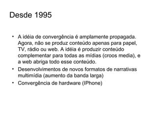 Desde 1995 A idéia de convergência é amplamente propagada. Agora, não se produz conteúdo apenas para papel, TV, rádio ou web. A idéia é produzir conteúdo complementar para todas as mídias (croos media), e a web abriga todo esse conteúdo. Desenvolvimentos de novos formatos de narrativas multimídia (aumento da banda larga) Convergência de hardware (IPhone) 