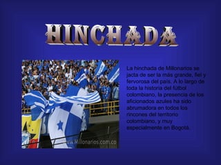 HINCHADA La hinchada de Millonarios se jacta de ser la más grande, fiel y fervorosa del país. A lo largo de toda la historia del fútbol colombiano, la presencia de los aficionados azules ha sido abrumadora en todos los rincones del territorio colombiano, y muy especialmente en Bogotá.  