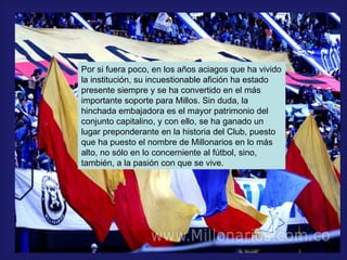 Por si fuera poco, en los años aciagos que ha vivido la institución, su incuestionable afición ha estado presente siempre y se ha convertido en el más importante soporte para Millos. Sin duda, la hinchada embajadora es el mayor patrimonio del conjunto capitalino, y con ello, se ha ganado un lugar preponderante en la historia del Club, puesto que ha puesto el nombre de Millonarios en lo más alto, no sólo en lo concerniente al fútbol, sino, también, a la pasión con que se vive. 