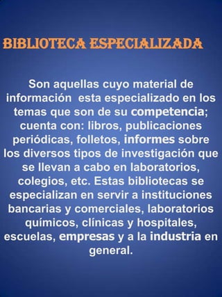 BIBLIOTECA ESPECIALIZADASon aquellas cuyo material de información  esta especializado en los temas que son de su competencia; cuenta con: libros, publicaciones periódicas, folletos, informes sobre los diversos tipos de investigación que se llevan a cabo en laboratorios, colegios, etc. Estas bibliotecas se especializan en servir a instituciones bancarias y comerciales, laboratorios químicos, clínicas y hospitales, escuelas, empresas y a la industria en general.