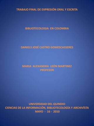 TRABAJO FINAL DE EXPRESIÓN ORAL Y ESCRITABIBLIOTECOLOGIA  EN COLOMBIADANIELS JOSÉ CASTRO GOMESCASSERESMARIA  ALEXANDRA  LEÓN MARTINEZPROFESORUNIVERSIDAD DEL QUINDIOCIENCIAS DE LA INFORMACIÓN, BIBLIOTECOLOGÍA Y ARCHIVÍSTA MAYO  -  16 -  2010