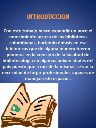 INTRODUCCIONCon este trabajo busco expandir un poco el conocimiento acerca de las bibliotecas colombianas, haciendo énfasis en esa bibliotecas que de alguna manera fueron pioneras en la creación de la facultad de bibliotecología en algunas universidades del país puesto que a raíz de la mismas se vio la necesidad de forjar profesionales capaces de manejar este espacio .