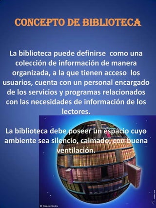 CONCEPTO DE BIBLIOTECALa biblioteca puede definirse  como una colección de información de manera organizada, a la que tienen acceso  los usuarios, cuenta con un personal encargado de los servicios y programas relacionados con las necesidades de información de los lectores.La biblioteca debe poseer un espacio cuyo ambiente sea silencio, calmado, con buena ventilación.