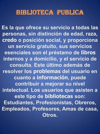 Biblioteca  PUBLICAEs la que ofrece su servicio a todas las personas, sin distinción de edad, raza, credo o posición social, y proporciona un servicio gratuito, sus servicios  esenciales son el préstamo de libros internosy a domicilio, y el servicio de consulta. Este último además de resolver los problemas del usuario en cuanto a información, puede contribuir a mejorar su nivel intelectual. Los usuarios que asisten a este tipo de bibliotecas son: Estudiantes, Profesionistas, Obreros, Empleados, Profesores, Amas de casa, Otros. 