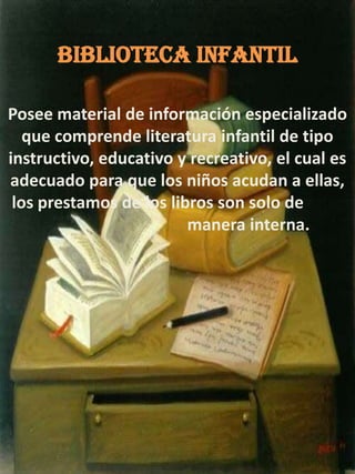 BIBLIOTECA INFANTILPosee material de información especializado que comprende literatura infantil de tipo instructivo, educativo y recreativo, el cual es adecuado para que los niños acudan a ellas, los prestamos de los libros son solo de     	 			manera interna.