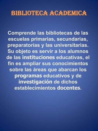 BIBLIOTECA ACADEMICAComprende las bibliotecas de las escuelas primarias, secundarias, preparatorias y las universitarias. Su objeto es servir a los alumnos de las instituciones educativas, el fin es ampliar sus conocimientos sobre las áreas que abarcan los programas educativos y de investigación de dichos establecimientos docentes. 