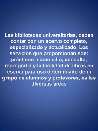 Las bibliotecas universitarias, deben contar con un acervo completo, especializado y actualizado. Los servicios que proporcionan son: préstamo a domicilio, consulta, reprografía y la facilidad de libros en reserva para uso determinado de un grupo de alumnos y profesores, es las diversas áreas 