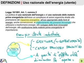 DEFINIZIONI  |  Uso razionale dell’energia (utente) Legge 10/1991, Art. 1, comma 2 La politica di  uso razionale dell'energia  e di  uso razionale delle materie prime energetiche  definisce un complesso di azioni organiche dirette alla promozione del  risparmio energetico ,  all'uso appropriato delle fonti di energia , anche convenzionali, al  miglioramento dei processi tecnologici  che utilizzano o trasformano energia, allo  sviluppo delle fonti rinnovabili  dell’energia, alla  sostituzione delle materie prime energetiche  di importazione. 