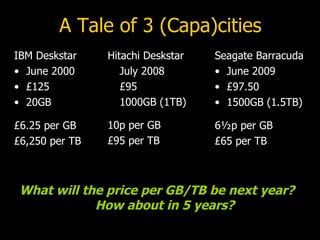 A Tale of 3 (Capa)cities IBM Deskstar June 2000 £125 20GB £6.25 per GB £6,250 per TB Seagate Barracuda  June 2009 £97.50 1500GB (1.5TB) 6 ½p  per GB £65 per TB Hitachi Deskstar July 2008 £95 1000GB (1TB) 10p per GB £95 per TB What will the price per GB/TB be next year?  How about in 5 years? 