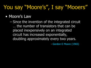 You say “Moore’s”, I say “Mooers” Moore’s Law Since the invention of the integrated circuit  … the number of transistors that can be placed inexpensively on an integrated circuit has increased exponentially, doubling approximately every two years. -  Gordon E Moore (1965) 