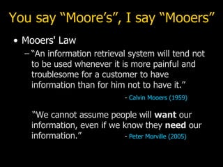 You say “Moore’s”, I say “Mooers” Mooers' Law “ An information retrieval system will tend not to be used whenever it is more painful and troublesome for a customer to have information than for him not to have it.” -  Calvin  Mooers  (1959)   “We cannot assume people will  want  our information, even if we know they  need  our information.” -  Peter  Morville  (2005) 