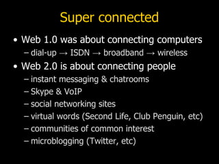 Super connected Web 1.0 was about connecting computers dial-up -> ISDN -> broadband -> wireless Web 2.0 is about connecting people instant messaging & chatrooms Skype & VoIP social networking sites virtual words (Second Life, Club Penguin, etc) communities of common interest microblogging (Twitter, etc) 
