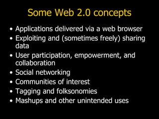 Some Web 2.0 concepts Applications delivered via a web browser Exploiting and (sometimes freely) sharing data User participation, empowerment, and collaboration Social networking Communities of interest Tagging and folksonomies Mashups and other unintended uses 