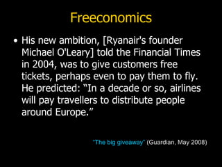 Freeconomics His new ambition, [Ryanair's founder Michael O'Leary] told the Financial Times in 2004, was to give customers free tickets, perhaps even to pay them to fly. He predicted: “In a decade or so, airlines will pay travellers to distribute people around Europe.”  “The big giveaway”  (Guardian, May 2008) 