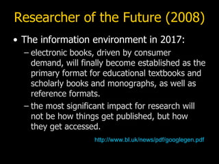 Researcher of the Future (2008) The information environment in 2017: electronic books, driven by consumer demand, will finally become established as the primary format for educational textbooks and scholarly books and monographs, as well as reference formats. the most significant impact for research will not be how things get published, but how  they get accessed. http:// www.bl.uk/news/pdf/googlegen.pdf 