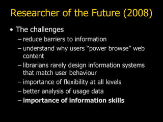 Researcher of the Future (2008) The challenges reduce barriers to information understand why users “power browse” web content librarians rarely design information systems that match user behaviour importance of flexibility at all levels better analysis of usage data importance of information skills 