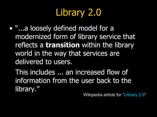 Library 2.0 “...a loosely defined model for a modernized form of library service that reflects a  transition  within the library world in the way that services are delivered to users.   This includes ... an increased flow of information from the user back to the library.” Wikipedia article for “ Library 2.0 ” 