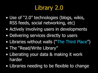 Library 2.0 Use of “2.0” technologies (blogs, wikis, RSS feeds, social networking, etc) Actively involving users in developments Delivering services directly to users Libraries without walls (“ The Third Place ”) The “Read/Write Library” Liberating your data & making it work harder Libraries needing to be flexible to change 