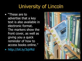University of Lincoln “ These are to advertise that a key text is also available in electronic format.  The markers show the front cover, as well as giving you a quick reminder of how to access books online.” http://bit.ly/3qVRd 