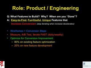 Role: Product / Engineering Q: What Features to Build?  Why?  When are you “Done”? A:  Easy-to-Find ,  Fun / Useful ,  Unique  Features that   Increase Conversion   (stop iterating when increase decelerates) Wireframes = Conversion Steps Measure, A/B Test, Iterate FAST (daily/weekly) Optimize for Conversion Improvement 80% on existing feature optimization 20% on new feature development 