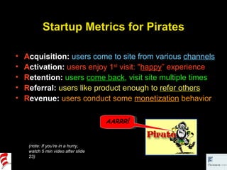 Startup Metrics for Pirates A cquisition:   users come to site from various  channels A ctivation:  users enjoy 1 st  visit: " happy ” experience R etention:  users  come back , visit site multiple times R eferral:  users like product enough to  refer others R evenue:  users conduct some  monetization  behavior (note: If you’re in a hurry,  watch 5 min video after slide 23) AARRR ! 